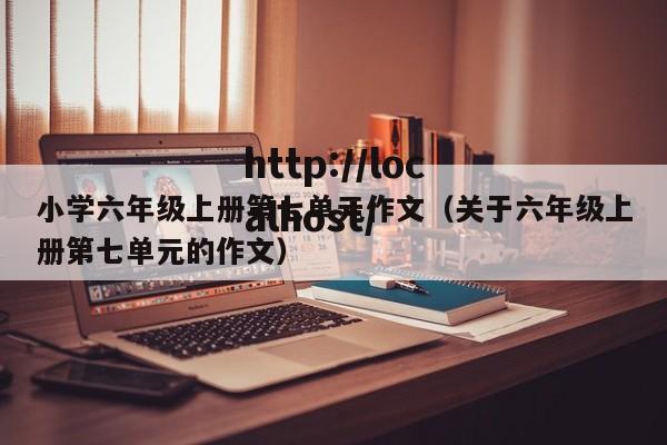 小学六年级上册第七单元作文（关于六年级上册第七单元的作文）